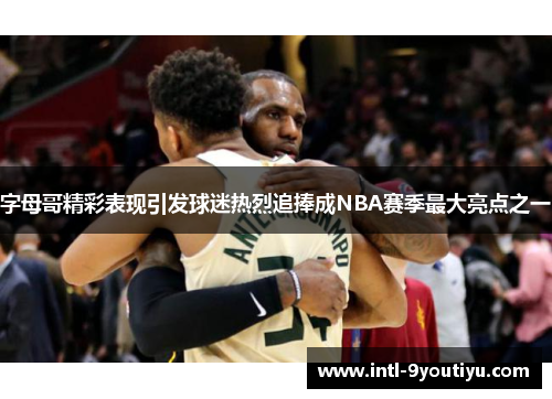 字母哥精彩表现引发球迷热烈追捧成NBA赛季最大亮点之一