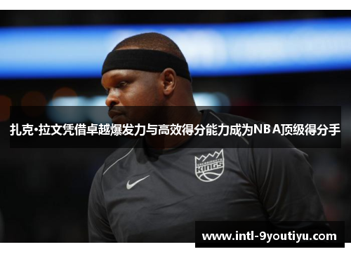 扎克·拉文凭借卓越爆发力与高效得分能力成为NBA顶级得分手