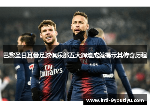 巴黎圣日耳曼足球俱乐部五大辉煌成就揭示其传奇历程