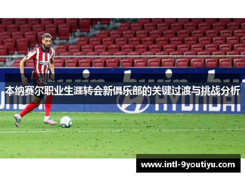 本纳赛尔职业生涯转会新俱乐部的关键过渡与挑战分析