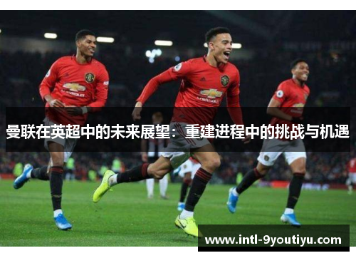曼联在英超中的未来展望：重建进程中的挑战与机遇