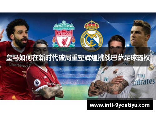 皇马如何在新时代破局重塑辉煌挑战巴萨足球霸权