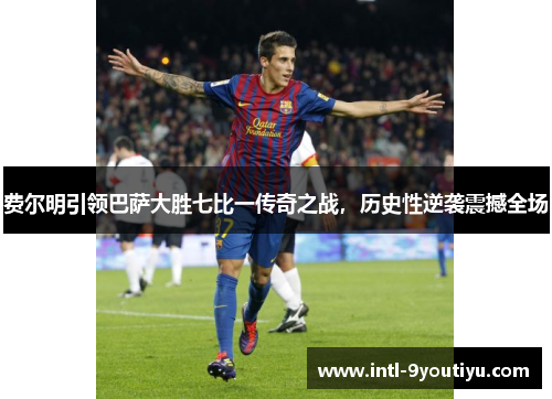 费尔明引领巴萨大胜七比一传奇之战，历史性逆袭震撼全场