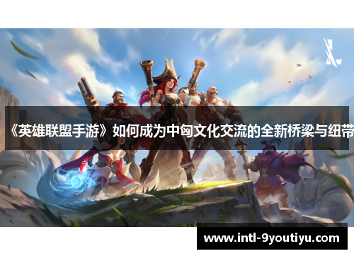 《英雄联盟手游》如何成为中匈文化交流的全新桥梁与纽带