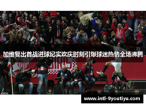 加维复出首战进球纪实欢庆时刻引爆球迷热情全场沸腾