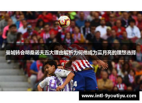 曼城转会胡桑诺夫五大理由解析为何他成为蓝月亮的理想选择