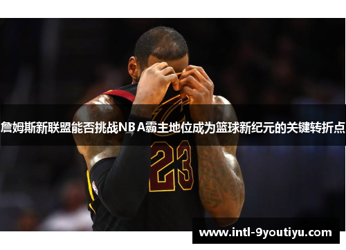 詹姆斯新联盟能否挑战NBA霸主地位成为篮球新纪元的关键转折点