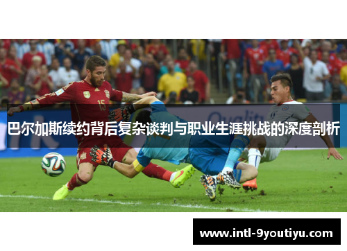巴尔加斯续约背后复杂谈判与职业生涯挑战的深度剖析