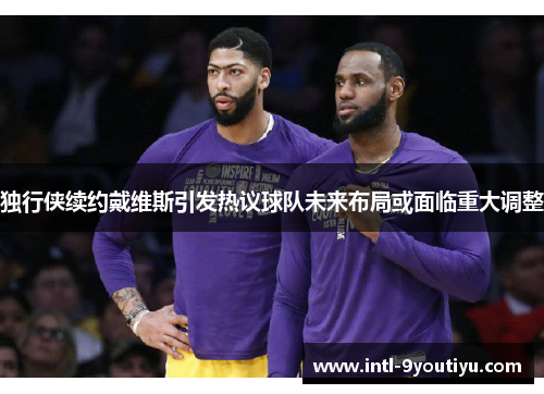 独行侠续约戴维斯引发热议球队未来布局或面临重大调整