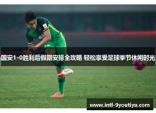 国安1-0胜利后假期安排全攻略 轻松享受足球季节休闲时光