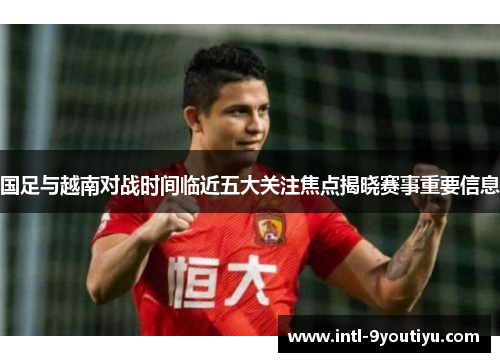 国足与越南对战时间临近五大关注焦点揭晓赛事重要信息